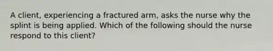 A client, experiencing a fractured arm, asks the nurse why the splint is being applied. Which of the following should the nurse respond to this client?