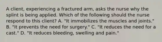 A client, experiencing a fractured arm, asks the nurse why the splint is being applied. Which of the following should the nurse respond to this client? A. "It immobilizes the muscles and joints." B. "It prevents the need for surgery." C. "It reduces the need for a cast." D. "It reduces bleeding, swelling and pain."