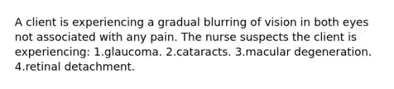 A client is experiencing a gradual blurring of vision in both eyes not associated with any pain. The nurse suspects the client is experiencing: 1.glaucoma. 2.cataracts. 3.macular degeneration. 4.retinal detachment.