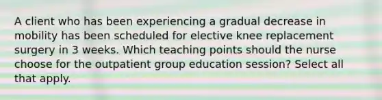 A client who has been experiencing a gradual decrease in mobility has been scheduled for elective knee replacement surgery in 3 weeks. Which teaching points should the nurse choose for the outpatient group education session? Select all that apply.