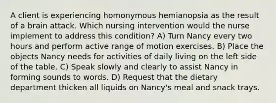 A client is experiencing homonymous hemianopsia as the result of a brain attack. Which nursing intervention would the nurse implement to address this condition? A) Turn Nancy every two hours and perform active range of motion exercises. B) Place the objects Nancy needs for activities of daily living on the left side of the table. C) Speak slowly and clearly to assist Nancy in forming sounds to words. D) Request that the dietary department thicken all liquids on Nancy's meal and snack trays.