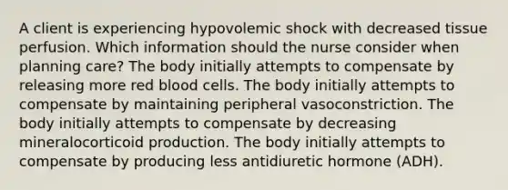 A client is experiencing hypovolemic shock with decreased tissue perfusion. Which information should the nurse consider when planning care? The body initially attempts to compensate by releasing more red blood cells. The body initially attempts to compensate by maintaining peripheral vasoconstriction. The body initially attempts to compensate by decreasing mineralocorticoid production. The body initially attempts to compensate by producing less antidiuretic hormone (ADH).