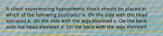 A client experiencing hypovolemic shock should be placed in which of the following positions? a. On the side with the head elevated b. On the side with the legs elevated c. On the back with the head elevated d. On the back with the legs elevated