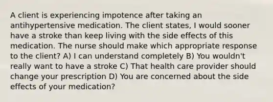 A client is experiencing impotence after taking an antihypertensive medication. The client states, I would sooner have a stroke than keep living with the side effects of this medication. The nurse should make which appropriate response to the client? A) I can understand completely B) You wouldn't really want to have a stroke C) That health care provider should change your prescription D) You are concerned about the side effects of your medication?