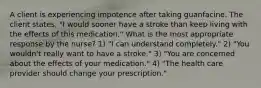 A client is experiencing impotence after taking guanfacine. The client states, "I would sooner have a stroke than keep living with the effects of this medication." What is the most appropriate response by the nurse? 1) "I can understand completely." 2) "You wouldn't really want to have a stroke." 3) "You are concerned about the effects of your medication." 4) "The health care provider should change your prescription."