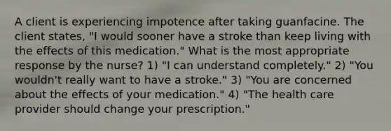 A client is experiencing impotence after taking guanfacine. The client states, "I would sooner have a stroke than keep living with the effects of this medication." What is the most appropriate response by the nurse? 1) "I can understand completely." 2) "You wouldn't really want to have a stroke." 3) "You are concerned about the effects of your medication." 4) "The health care provider should change your prescription."