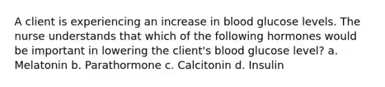 A client is experiencing an increase in blood glucose levels. The nurse understands that which of the following hormones would be important in lowering the client's blood glucose level? a. Melatonin b. Parathormone c. Calcitonin d. Insulin