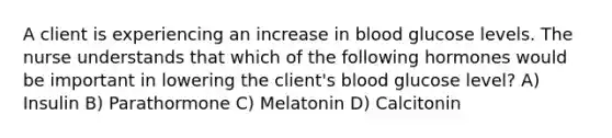 A client is experiencing an increase in blood glucose levels. The nurse understands that which of the following hormones would be important in lowering the client's blood glucose level? A) Insulin B) Parathormone C) Melatonin D) Calcitonin