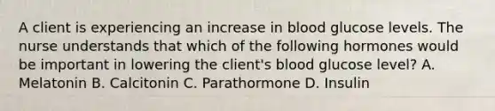 A client is experiencing an increase in blood glucose levels. The nurse understands that which of the following hormones would be important in lowering the client's blood glucose level? A. Melatonin B. Calcitonin C. Parathormone D. Insulin