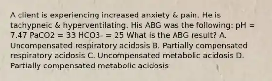 A client is experiencing increased anxiety & pain. He is tachypneic & hyperventilating. His ABG was the following: pH = 7.47 PaCO2 = 33 HCO3- = 25 What is the ABG result? A. Uncompensated respiratory acidosis B. Partially compensated respiratory acidosis C. Uncompensated metabolic acidosis D. Partially compensated metabolic acidosis