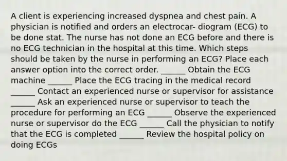 A client is experiencing increased dyspnea and chest pain. A physician is notified and orders an electrocar- diogram (ECG) to be done stat. The nurse has not done an ECG before and there is no ECG technician in the hospital at this time. Which steps should be taken by the nurse in performing an ECG? Place each answer option into the correct order. ______ Obtain the ECG machine ______ Place the ECG tracing in the medical record ______ Contact an experienced nurse or supervisor for assistance ______ Ask an experienced nurse or supervisor to teach the procedure for performing an ECG ______ Observe the experienced nurse or supervisor do the ECG ______ Call the physician to notify that the ECG is completed ______ Review the hospital policy on doing ECGs