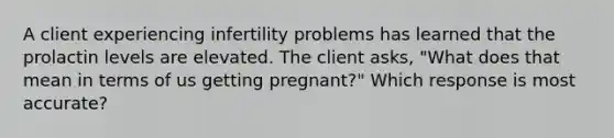 A client experiencing infertility problems has learned that the prolactin levels are elevated. The client asks, "What does that mean in terms of us getting pregnant?" Which response is most accurate?