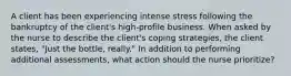 A client has been experiencing intense stress following the bankruptcy of the client's high-profile business. When asked by the nurse to describe the client's coping strategies, the client states, "Just the bottle, really." In addition to performing additional assessments, what action should the nurse prioritize?