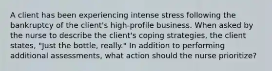 A client has been experiencing intense stress following the bankruptcy of the client's high-profile business. When asked by the nurse to describe the client's coping strategies, the client states, "Just the bottle, really." In addition to performing additional assessments, what action should the nurse prioritize?