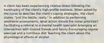 A client has been experiencing intense stress following the bankruptcy of the client's high-profile business. When asked by the nurse to describe the client's coping strategies, the client states, "Just the bottle, really." In addition to performing additional assessments, what action should the nurse prioritize? Facilitating a referral to a mental health specialist Arranging an intervention with trusted friends and family Encouraging regular exercise and a nutritious diet Teaching the client about the physiological effects of alcohol