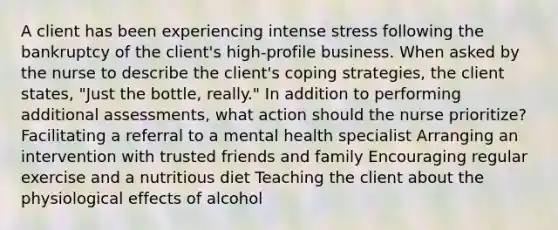 A client has been experiencing intense stress following the bankruptcy of the client's high-profile business. When asked by the nurse to describe the client's coping strategies, the client states, "Just the bottle, really." In addition to performing additional assessments, what action should the nurse prioritize? Facilitating a referral to a mental health specialist Arranging an intervention with trusted friends and family Encouraging regular exercise and a nutritious diet Teaching the client about the physiological effects of alcohol