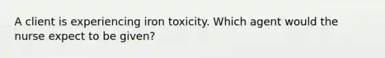 A client is experiencing iron toxicity. Which agent would the nurse expect to be given?