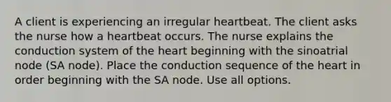 A client is experiencing an irregular heartbeat. The client asks the nurse how a heartbeat occurs. The nurse explains the conduction system of the heart beginning with the sinoatrial node (SA node). Place the conduction sequence of the heart in order beginning with the SA node. Use all options.