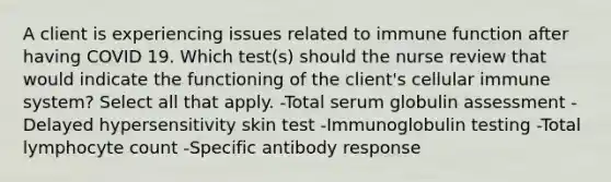 A client is experiencing issues related to immune function after having COVID 19. Which test(s) should the nurse review that would indicate the functioning of the client's cellular immune system? Select all that apply. -Total serum globulin assessment -Delayed hypersensitivity skin test -Immunoglobulin testing -Total lymphocyte count -Specific antibody response