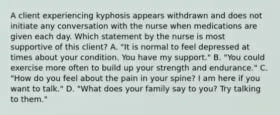 A client experiencing kyphosis appears withdrawn and does not initiate any conversation with the nurse when medications are given each day. Which statement by the nurse is most supportive of this client? A. "It is normal to feel depressed at times about your condition. You have my support." B. "You could exercise more often to build up your strength and endurance." C. "How do you feel about the pain in your spine? I am here if you want to talk." D. "What does your family say to you? Try talking to them."