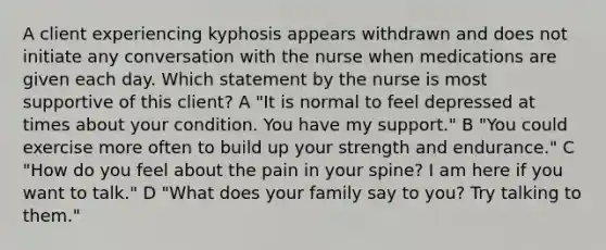 A client experiencing kyphosis appears withdrawn and does not initiate any conversation with the nurse when medications are given each day. Which statement by the nurse is most supportive of this client? A "It is normal to feel depressed at times about your condition. You have my support." B "You could exercise more often to build up your strength and endurance." C "How do you feel about the pain in your spine? I am here if you want to talk." D "What does your family say to you? Try talking to them."