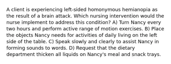 A client is experiencing left-sided homonymous hemianopia as the result of a brain attack. Which nursing intervention would the nurse implement to address this condition? A) Turn Nancy every two hours and perform active range of motion exercises. B) Place the objects Nancy needs for activities of daily living on the left side of the table. C) Speak slowly and clearly to assist Nancy in forming sounds to words. D) Request that the dietary department thicken all liquids on Nancy's meal and snack trays.