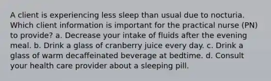 A client is experiencing less sleep than usual due to nocturia. Which client information is important for the practical nurse (PN) to provide? a. Decrease your intake of fluids after the evening meal. b. Drink a glass of cranberry juice every day. c. Drink a glass of warm decaffeinated beverage at bedtime. d. Consult your health care provider about a sleeping pill.