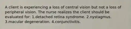 A client is experiencing a loss of central vision but not a loss of peripheral vision. The nurse realizes the client should be evaluated for: 1.detached retina syndrome. 2.nystagmus. 3.macular degeneration. 4.conjunctivitis.