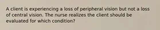 A client is experiencing a loss of peripheral vision but not a loss of central vision. The nurse realizes the client should be evaluated for which condition?