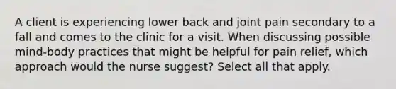 A client is experiencing lower back and joint pain secondary to a fall and comes to the clinic for a visit. When discussing possible mind-body practices that might be helpful for pain relief, which approach would the nurse suggest? Select all that apply.