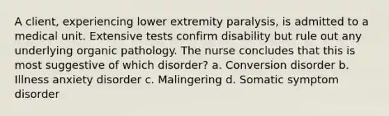 A client, experiencing lower extremity paralysis, is admitted to a medical unit. Extensive tests confirm disability but rule out any underlying organic pathology. The nurse concludes that this is most suggestive of which disorder? a. Conversion disorder b. Illness anxiety disorder c. Malingering d. Somatic symptom disorder