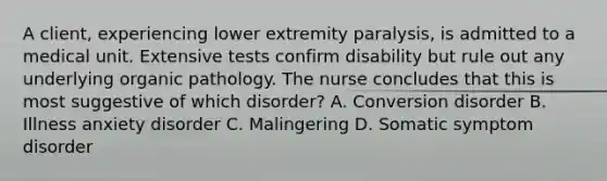 A client, experiencing lower extremity paralysis, is admitted to a medical unit. Extensive tests confirm disability but rule out any underlying organic pathology. The nurse concludes that this is most suggestive of which disorder? A. Conversion disorder B. Illness anxiety disorder C. Malingering D. Somatic symptom disorder