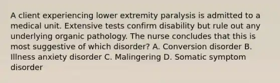 A client experiencing lower extremity paralysis is admitted to a medical unit. Extensive tests confirm disability but rule out any underlying organic pathology. The nurse concludes that this is most suggestive of which disorder? A. Conversion disorder B. Illness anxiety disorder C. Malingering D. Somatic symptom disorder