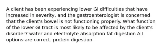 A client has been experiencing lower GI difficulties that have increased in severity, and the gastroenterologist is concerned that the client's bowel is not functioning properly. What function of the lower GI tract is most likely to be affected by the client's disorder? water and electrolyte absorption fat digestion All options are correct. protein digestion