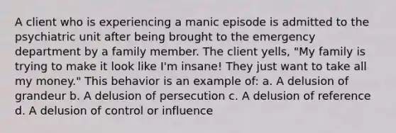 A client who is experiencing a manic episode is admitted to the psychiatric unit after being brought to the emergency department by a family member. The client yells, "My family is trying to make it look like I'm insane! They just want to take all my money." This behavior is an example of: a. A delusion of grandeur b. A delusion of persecution c. A delusion of reference d. A delusion of control or influence