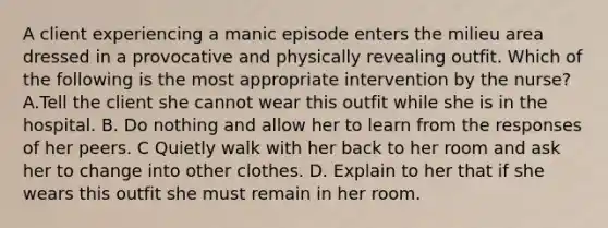 A client experiencing a manic episode enters the milieu area dressed in a provocative and physically revealing outfit. Which of the following is the most appropriate intervention by the nurse? A.Tell the client she cannot wear this outfit while she is in the hospital. B. Do nothing and allow her to learn from the responses of her peers. C Quietly walk with her back to her room and ask her to change into other clothes. D. Explain to her that if she wears this outfit she must remain in her room.