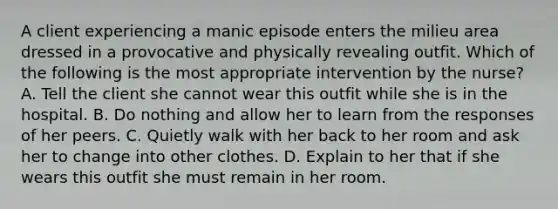 A client experiencing a manic episode enters the milieu area dressed in a provocative and physically revealing outfit. Which of the following is the most appropriate intervention by the nurse? A. Tell the client she cannot wear this outfit while she is in the hospital. B. Do nothing and allow her to learn from the responses of her peers. C. Quietly walk with her back to her room and ask her to change into other clothes. D. Explain to her that if she wears this outfit she must remain in her room.