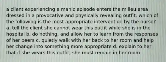 a client experiencing a manic episode enters the milieu area dressed in a provocative and physically revealing outfit. which of the following is the most appropriate intervention by the nurse? a. tell the client she cannot wear this outfit while she is in the hospital b. do nothing, and allow her to learn from the responses of her peers c. quietly walk with her back to her room and help her change into something more appropriate d. explain to her that if she wears this outfit, she must remain in her room