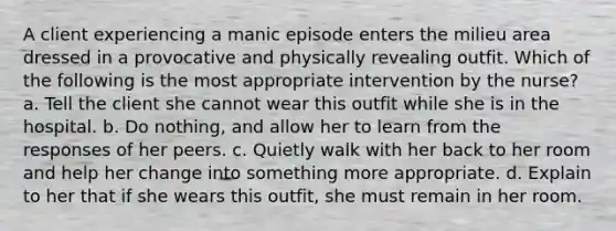 A client experiencing a manic episode enters the milieu area dressed in a provocative and physically revealing outfit. Which of the following is the most appropriate intervention by the nurse? a. Tell the client she cannot wear this outfit while she is in the hospital. b. Do nothing, and allow her to learn from the responses of her peers. c. Quietly walk with her back to her room and help her change into something more appropriate. d. Explain to her that if she wears this outfit, she must remain in her room.