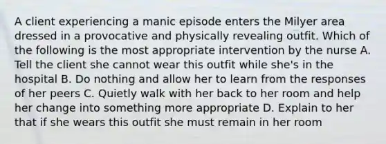 A client experiencing a manic episode enters the Milyer area dressed in a provocative and physically revealing outfit. Which of the following is the most appropriate intervention by the nurse A. Tell the client she cannot wear this outfit while she's in the hospital B. Do nothing and allow her to learn from the responses of her peers C. Quietly walk with her back to her room and help her change into something more appropriate D. Explain to her that if she wears this outfit she must remain in her room