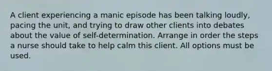 A client experiencing a manic episode has been talking loudly, pacing the unit, and trying to draw other clients into debates about the value of self-determination. Arrange in order the steps a nurse should take to help calm this client. All options must be used.