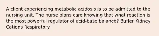 A client experiencing metabolic acidosis is to be admitted to the nursing unit. The nurse plans care knowing that what reaction is the most powerful regulator of acid-base balance? Buffer Kidney Cations Respiratory