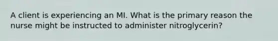 A client is experiencing an MI. What is the primary reason the nurse might be instructed to administer nitroglycerin?