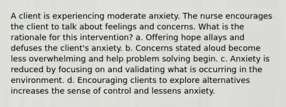 A client is experiencing moderate anxiety. The nurse encourages the client to talk about feelings and concerns. What is the rationale for this intervention? a. Offering hope allays and defuses the client's anxiety. b. Concerns stated aloud become less overwhelming and help problem solving begin. c. Anxiety is reduced by focusing on and validating what is occurring in the environment. d. Encouraging clients to explore alternatives increases the sense of control and lessens anxiety.