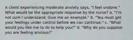 A client experiencing moderate anxiety says, "I feel undone." What would be the appropriate response by the nurse? a. "I'm not sure I understand. Give me an example." b. "You must get your feelings under control before we can continue." c. "What would you like me to do to help you?" d. "Why do you suppose you are feeling anxious?"