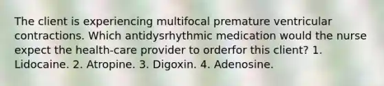 The client is experiencing multifocal premature ventricular contractions. Which antidysrhythmic medication would the nurse expect the health-care provider to orderfor this client? 1. Lidocaine. 2. Atropine. 3. Digoxin. 4. Adenosine.