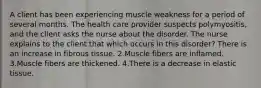 A client has been experiencing muscle weakness for a period of several months. The health care provider suspects polymyositis, and the client asks the nurse about the disorder. The nurse explains to the client that which occurs in this disorder? There is an increase in fibrous tissue. 2.Muscle fibers are inflamed. 3.Muscle fibers are thickened. 4.There is a decrease in elastic tissue.