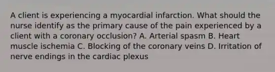 A client is experiencing a myocardial infarction. What should the nurse identify as the primary cause of the pain experienced by a client with a coronary occlusion? A. Arterial spasm B. Heart muscle ischemia C. Blocking of the coronary veins D. Irritation of nerve endings in the cardiac plexus