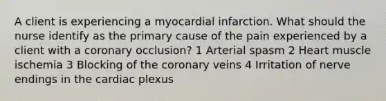 A client is experiencing a myocardial infarction. What should the nurse identify as the primary cause of the pain experienced by a client with a coronary occlusion? 1 Arterial spasm 2 Heart muscle ischemia 3 Blocking of the coronary veins 4 Irritation of nerve endings in the cardiac plexus