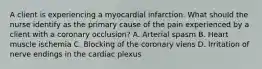 A client is experiencing a myocardial infarction. What should the nurse identify as the primary cause of the pain experienced by a client with a coronary occlusion? A. Arterial spasm B. Heart muscle ischemia C. Blocking of the coronary viens D. Irritation of nerve endings in the cardiac plexus